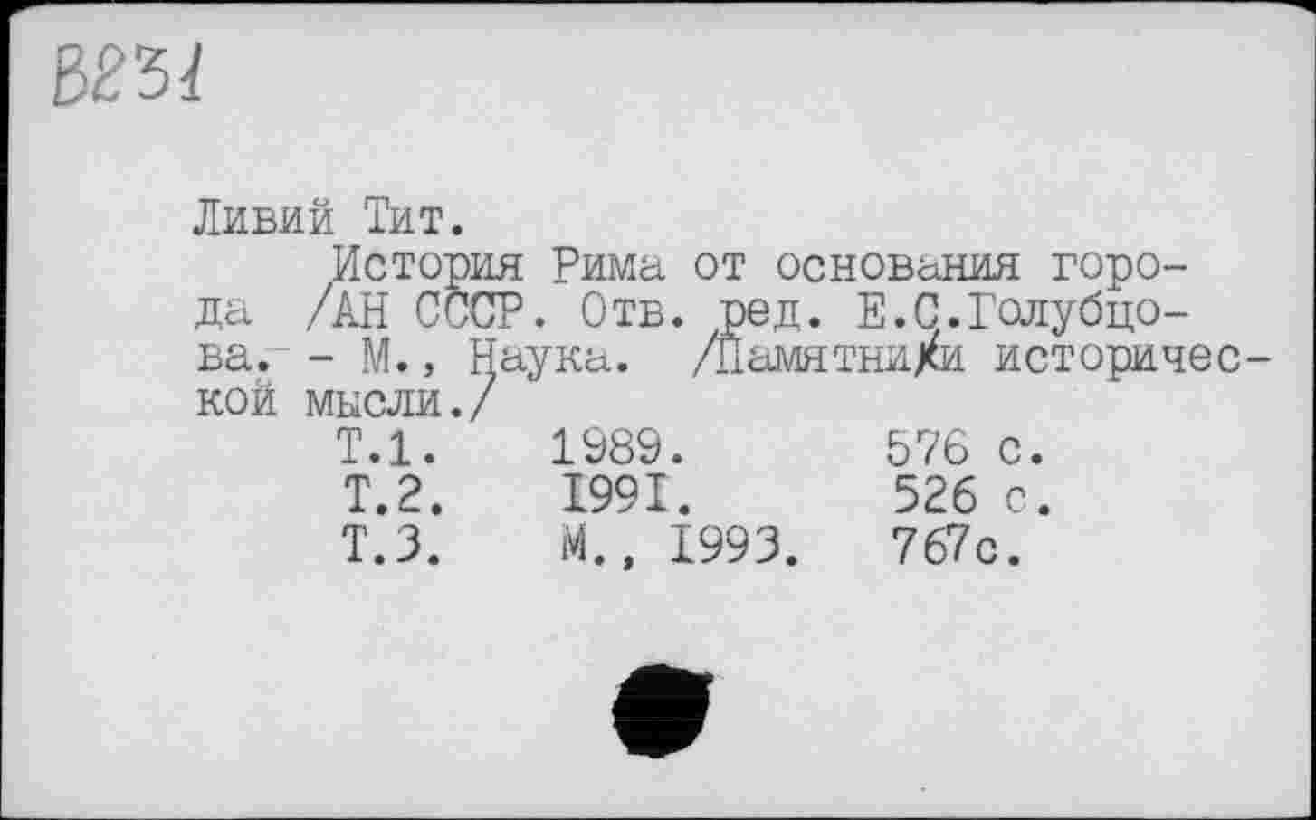 ﻿№51
Ливий Тит.
История Рима от основания города /АН СССР. Отв. оед. Е.С.Голубцова. - М., Наука. /Йамятни/и исторической мысли./
Т.1.	1989.	876 с
Т.2.	1991.	526 с
Т.З.	М., 1993.	767с.